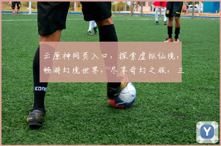 云原神网页入口，探索虚拟仙境，畅游幻境世界，尽享奇幻之旅，三重福利，不容错过，快来体验