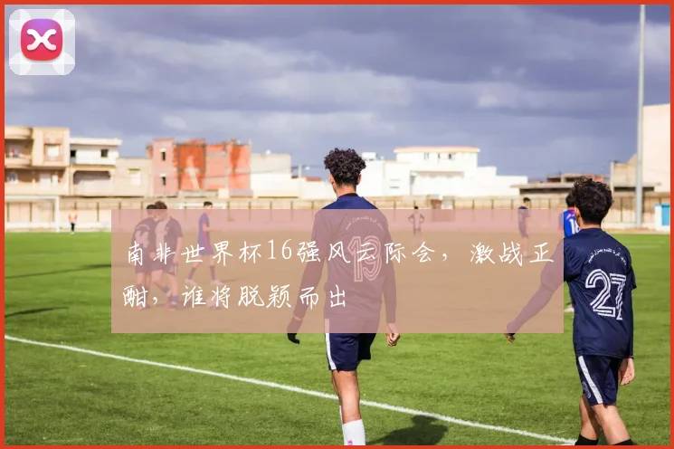 南非世界杯16强风云际会，激战正酣，谁将脱颖而出