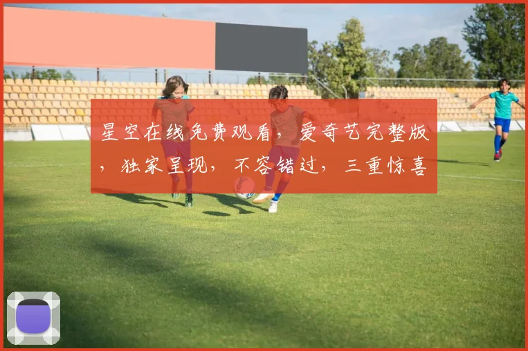 星空在线免费观看，爱奇艺完整版，独家呈现，不容错过，三重惊喜，等你来享